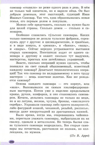 самовар «ставили» не реже одного раза в день. В нём
не только чай кипятили, но и варили яйца. Он был
добрым домовым, этот пыхтящий, гудящий Иван
Иваныч Самовар. Так что, едва образовывалась новая
семья, его первым делом и покупали.
Можно себе представить, сколько их нужно было
для целой страны. Сколько домов — столько и са­
моваров.
Особенно славились тульские самовары. Каких
только самоваров не делали тульские фабрики, сорев­
нуясь друг с другом: и цилиндрические, и гранёные,
и в виде конуса, и «рю м ки», и «банки», «вазы»,
и «ш ары». Сейчас нередко устраиваются выставки
старых самоваров. Посетители ходят от одного са­
мовара к другому и ахают: сколько тут выдумки,
мастерства, простых или затейливых украшений.
Знаете, сколько операций нужно сделать, чтобы
появился на свет самый обыкновенный, известный
каждому самовар? Девятьсот технологических опера­
ций! Так что самовар по вкладываемому в него труду
мастеров — вещь поистине золотая. Как же рожда­
ется самовар?
Основа каждого самовара — его корпус, или
«ваза». Выковывался он самым квалифицирован­
ным мастером. Потом уже к изделию приделывали
краны, ручки, конфорки, и оно становилось самова­
ром. Кстати, делались самовары не только из меди,
но и из латуни, железа, чугуна, бронзы, «накладного
серебра». Украшали самовар либо просто полировкой,
либо фигурной ковкой, чеканкой, резьбой, росписью,
иногда даже инкрустацией из драгоценных камней.
Было время, когда мы, очаровавшись чайника­
ми, перестали уважать самовары, выбрасывали их на
свалку, сдавали в металлолом. Но теперь былая сла­
ва тульского самовара возродилась. Все старые само­
вары мы почистили, расставили по полкам, по кол­
лекциям, по музеям.
(По В. Арро)
 