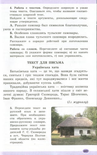 4. Работа с текстом. Определите широкую и узкие
темы текста. Озаглавьте его, чтобы название соответ­
ствовало широкой теме.
Найдите в тексте аргументы, доказывающие следу­
ющие утверждения.
A. Раньше самовар был символом благополучия,
уюта и гостеприимства.
Б . Особенно славились тульские самовары.
B. Былая слава тульского самовара возродилась.
Расскажите о порядке действий при изготовлении
самовара.
Работа со словом. Перечислите а) составные части
самовара; б) укажите формы самовара; в) из какого
материала они изготовлялись, г) как украшались.
Т Е К С Т Д Л Я П И С Ь М А
У к р а ї н с ь к а х а т а
Батьківська хата — це те, що завжди згадуєть­
ся, сниться і гріє теплом спогадів. Вона була світом
наших предків, які тут народжувалися і все життя
працювали, добуваючи кусень хліба.
Традиційна українська хата — воістину колиска
нашого народу. З селянської хати пішли у світ ве­
летні думки: Григорій Сковорода, Тарас Ш евченко,
Іван Франко, Олександр Довженко...
(Із журналу)
5. Переведите текст на
русский язык и запи­
шите. При необходимо­
сти обратитесь к укра-
инско-русскому словарю.
Продолжите текст опи­
санием хаты-усадьбы ро­
дителей Г. С. Сковороды
в пгт. Чернухи Полтав­
ской области (по иллю­
страции).
 