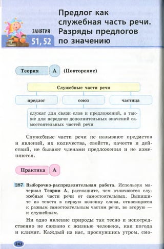 ЗАНЯТИЯ
Предлог как
служебная часть речи.
Разряды предлогов
по значению
Т е о р и я ( П о в т о р е н и е )
Служебные части речи не называют предметов
и явлений, их количества, свойств, качеств и дей­
ствий, не бывают членами предложения и не изме­
няются.
П р а к т и к а
287 Выборочно-распределительная работа. Используя ма­
териал Теории А, расскажите, чем отличаются слу­
жебные части речи от самостоятельных. Выпиши­
те из текста в первую колонку слова, относящиеся
к разным самостоятельным частям речи, во вторую —
к служебным.
Ни одно явление природы так тесно и непосред­
ственно не связано с жизнью человека, как погода
и климат. Каждый из нас, проснувшись утром, смо-
 