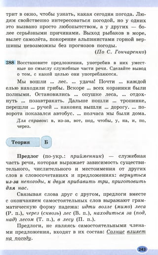 трит в окно, чтобы узнать, какая сегодня погода. Л ю­
дям свойственно интересоваться погодой, но у одних
это вызвано просто любопытством, а у других — бо­
лее серьёзными причинами. Выход рыбаков в море,
вылет самолёта, покорение альпинистами горной вер­
шины невозможны без прогнозов погоды.
(П о С. Гончаренко)
288 Восстановите предложения, употребив в них умест­
ные по смыслу служебные части речи. Сделайте вывод
о том, с какой целью они употребляются.
Мы вошли ... лес. ... удача! Почти ... каждой
елью находили грибы. Вскоре ... всех корзинки были
полными. Остановились ... опушке леса, ... отдох­
нуть ... позавтракать. Дальше пошли ... тропинке,
перешли ... ручей ... наконец вышли ... дорогу. ... по­
ворота показался автобус. ... полчаса мы были дома.
Для справок: в, из-за, вот, под, чтобы, у, на, и, по,
через.
Т е о р и я
П р е д л о г (по-укр.: прийменник) — служебная
часть речи, которая выражает зависимость сущ естви­
тельного, числительного и местоимения от других
слов в словосочетаниях и предложениях: вернуться
из-за непогоды, к двум прибавить три, приготовить
для нас.
Связывая слова друг с другом, предлоги вместе
с окончанием самостоятельных слов выражают грам­
матическую форму падежа: идти возле (мимо) леса
(Р. п.), через (сквозь) лес (В. п.), находиться за (под,
над) лесом (Т. п.), в лесу (П. п.).
Предлоги, не являясь самостоятельными члена­
ми предложения, входят в их состав: Солние влияет
на_погод}1.
 