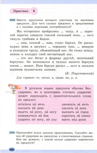 Практика Б
289 Вместо пропусков вставьте уместные по значению
предлоги. Для чего служат предлоги в предложении
и с какими падежами употребляются?
Мы осторожно пробрались ... чащу, и ... зарос­
лей вереска увидели гнилой сосновый пень. ... него
тянуло грибами и йодом.
... пня, спиной ... нам, стоял барсук. Он раско­
вырял пень и засунул ... середину пня, ... мокрую
и холодную труху, обожжённый нос. Он стоял непод­
вижно и холодил свой несчастный нос.
... его ног бегал и фыркал другой, маленький
барсучок. Он волновался и толкал нашего барсука
носом ... живот. Наш барсук рычал ... него и лягался
задними пушистыми лапами.
(К. Паустовский)
Для справок: от, около, в, среди, на, у, к.
В русском языке предлоги обычно без­
ударные, но в некоторых случаях ударение
может переходить с самостоятельного слова
на предлог:
остаться на ночь
выехать на день
надеть на руку, на ногу
повернуться на бок
ударить по носу, по уху
написать за ночь
сделать за день
выехать за город
спрятать за спину
взять под руки
290 Прочитайте вслух данные предложения. Сделайте вы­
вод об ударении на предлогах в стихотворных строках.
Как вы думаете, с какой целью ударение перенесено
на предлоги?
 