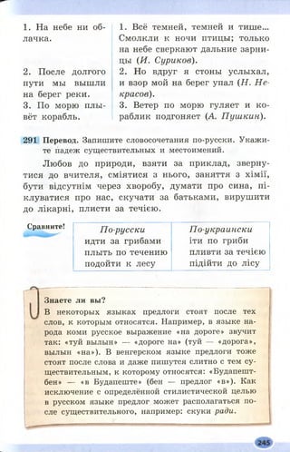 1. На небе ни об­
лачка.
2. После долгого
пути мы вышли
на берег реки.
3. По морю плы­
вёт корабль.
1. Всё темней, темней и тише...
Смолкли к ночи птицы; только
на небе сверкают дальние зарни­
цы (И. Суриков).
2. Но вдруг я стоны услыхал,
и взор мой на берег упал (Н . Н е­
красов).
3. Ветер по морю гуляет и ко­
раблик подгоняет (А П уш кин).
291 Перевод. Запишите словосочетания по-русски. Укажи­
те падеж существительных и местоимений.
Любов до природи, взяти за приклад, зверну­
тися до вчителя, сміятися з нього, заняття з хімії,
бути відсутнім через хворобу, думати про сина, пі­
клуватися про нас, скучати за батьками, вирушити
до лікарні, плисти за течією.
Сравните!
По-русски
идти за грибами
плыть по течению
подойти к лесу
По-украински
іти по гриби
пливти за течією
підійти до лісу
Знаете ли вы?
В некоторых языках предлоги стоят после тех
слов, к которым относятся. Например, в языке на­
рода коми русское выражение «на дороге» звучит
так: «туй вылын» — «дороге на» (туй — «дорога»,
вылын «на»). В венгерском языке предлоги тоже
стоят после слова и даже пишутся слитно с тем су­
ществительным, к которому относятся: «Будапешт-
бен» — «в Будапеште» (бен — предлог «в»). Как
исключение с определённой стилистической целью
в русском языке предлог может располагаться по­
сле существительного, например: скуки ради.
 