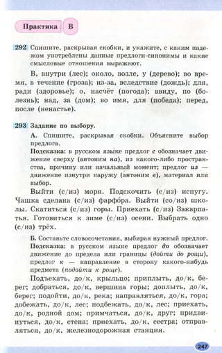 292 Спишите, раскрывая скобки, и укажите, с каким паде­
жом употреблены данные предлоги-синонимы и какие
смысловые отношения выражают.
В, внутри (лес); около, возле, у (дерево); во вре­
мя, в течение (гроза); из-за, вследствие (дождь); для,
ради (здоровье); о, насчёт (погода); ввиду, по (бо­
лезнь); над, за (дом); во имя, для (победа); перед,
после (ненастье).
293 Задание по выбору.
А. Спишите, раскрывая скобки. Объясните выбор
предлога.
Подсказка: в русском языке предлог с обозначает дви­
жение сверху (антоним на), из какого-либо простран­
ства, причину или начальный момент; предлог из —
движение изнутри наружу (антоним в), материал или
выбор.
Выйти (с/и з) моря. Подскочить (с/и з) испугу.
Чашка сделана (с/и з) фарфора. Выйти (со/и з) ш ко­
лы. Скатиться (с/и з) горы. Приехать (с/и з) Закарпа­
тья. Готовиться к зиме (с/и з) осени. Выбрать одно
(с/и з) трёх.
Б. Составьте словосочетания, выбирая нужный предлог.
Подсказка: в русском языке предлог до обозначает
движение до предела или границы (дойти до рощи),
предлог к — направление в сторону какого-нибудь
предмета (подойти к роще).
Подъехать, д о/к , крыльцо; приплыть, д о/к , бе­
рег; добраться, д о/к , вершина горы; доплыть, д о/к ,
берег; подойти, д о/к , река; направляться, д о/к , гора;
добежать, д о/к , лес; подбежать, д о/к , лес; приехать,
д о/к , родной дом; примчаться, д о/к , друг; придви­
нуться, д о/к , стена; приехать, д о/к , сестра; отправ­
ляться, д о/к , железнодорожная станция.
(^Практика
247
 