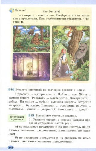 Играем! тг а о
Кто больше?
Рассмотрите иллюстрации. Подберите к ним загла­
вия с предлогами. При необходимости обратитесь к Те­
ории В.
294 Вставьте уместный по значению предлог у или в.
Спросить ... матери совета. Войти ... лес. Ж ить ...
самого берега. Работать ... мастерской. Выстрелить ...
зайца. На спине ... собаки вылезла шерсть. Встретил
матроса ... бушлате. Выиграл ... товарища партию ...
шахматы. Вошли ... двери. Остановились ... двери.
Повторяем 295 Выполните тестовые задания,
изученное 1. Укажите строку, в которой названы при­
знаки служебных частей речи,
а) не называют предметов и их количества, не яв­
ляются членами предложения, изменяются по паде­
жам
б) не называют предметов и их свойств, не изме­
няются, являются членами предложения
 