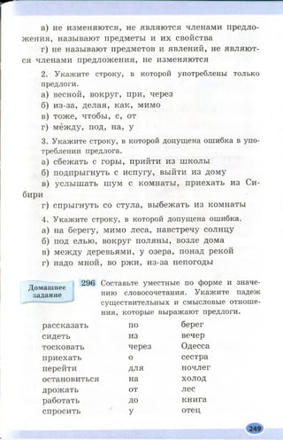 в) не изменяются, не являются членами предло­
жения, называют предметы и их свойства
г) не называют предметов и явлений, не являют­
ся членами предложения, не изменяются
2. Укажите строку, в которой употреблены только
предлоги.
а) весной, вокруг, при, через
б) из-за, делая, как, мимо
в) тоже, чтобы, с, от
г) между, под, на, у
3. Укажите строку, в которой допущена ошибка в упо­
треблении предлога.
а) сбежать с горы, прийти из школы
б) подпрыгнуть с испугу, выйти из дому
в) услышать шум с комнаты, приехать из Си­
бири
г) спрыгнуть со стула, выбежать из комнаты
4. Укажите строку, в которой допущена ошибка.
а) на берегу, мимо леса, навстречу солнцу
б) под елью, вокруг поляны, возле дома
в) между деревьями, у озера, понад рекой
г) надо мной, во ржи, из-за непогоды
296 Составьте уместные по форме и значе­
нию словосочетания. Укажите падеж
существительных и смысловые отноше­
ния, которые выражают предлоги.
рассказать по берег
сидеть из вечер
тосковать через Одесса
приехать о сестра
перейти для ночлег
остановиться на холод
дрожать от лес
работать ДО книга
спросить У отец
Домашнее
задание
 