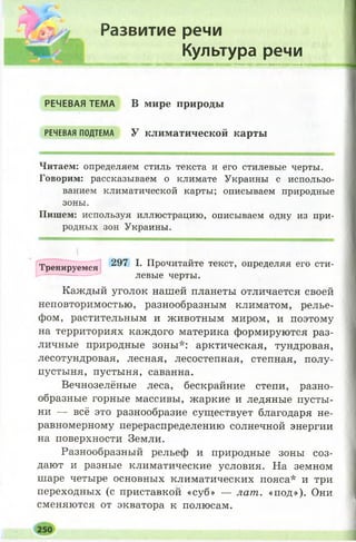 Развитие речи
Культура речи
Н Н И Н ш Я Н Н И н н н н н н н ш н в н а а ш м н а м н н я м н ш н м ш н ш н ш м н м м и м в м м ш п н н н
РЕЧЕВАЯ ТЕМА В мире природы
РЕЧЕВАЯПОДТЕМА У климатической карты
Читаем: определяем стиль текста и его стилевые черты.
Говорим: рассказываем о климате Украины с использо­
ванием климатической карты; описываем природные
зоны.
Пишем: используя иллюстрацию, описываем одну из при­
родных зон Украины.
Тренируемся 297 1- Прочитайте текст, определяя его сти­
левые черты.
Каждый уголок нашей планеты отличается своей
неповторимостью, разнообразным климатом, релье­
фом, растительным и животным миром, и поэтому
на территориях каждого материка формируются раз­
личные природные зоны*: арктическая, тундровая,
лесотундровая, лесная, лесостепная, степная, полу­
пустыня, пустыня, саванна.
Вечнозелёные леса, бескрайние степи, разно­
образные горные массивы, жаркие и ледяные пусты­
ни — всё это разнообразие существует благодаря не­
равномерному перераспределению солнечной энергии
на поверхности Земли.
Разнообразный рельеф и природные зоны соз­
дают и разные климатические условия. На земном
шаре четыре основных климатических пояса* и три
переходных (с приставкой «суб» — лат. «под»). Они
сменяются от экватора к полюсам.
 