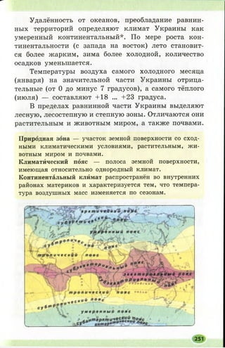 Удалённость от океанов, преобладание равнин­
ных территорий определяют климат Украины как
умеренный континентальный*. По мере роста кон-
тинентальности (с запада на восток) лето становит­
ся более жарким, зима более холодной, количество
осадков уменьшается.
Температуры воздуха самого холодного месяца
(января) на значительной части Украины отрица­
тельные (от 0 до минус 7 градусов), а самого тёплого
(июля) — составляют +18 ... +23 градуса.
В пределах равнинной части Украины выделяют
лесную, лесостепную и степную зоны. Отличаются они
растительным и животным миром, а также почвами.
П р и р о д н а я з о н а— участок земной поверхности со сход­
ными климатическими условиями, растительным, жи­
вотным миром и почвами.
Климатйческий п о я с — полоса земной поверхности,
имеющая относительно однородный климат.
Континентальный клймат распространён во внутренних
районах материков и характеризуется тем, что темпера­
тура воздушных масс изменяется по сезонам.
251
 