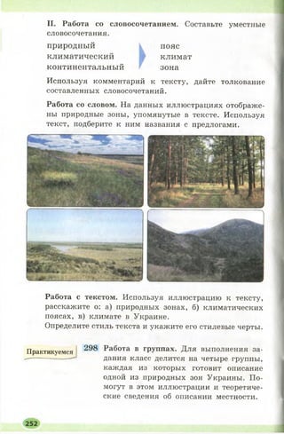 II. Работа со словосочетанием. Составьте уместные
словосочетания.
природный пояс
климатический климат
континентальный зона
Используя комментарий к тексту, дайте толкование
составленных словосочетаний.
Работа со словом. На данных иллюстрациях отображе­
ны природные зоны, упомянутые в тексте. Используя
текст, подберите к ним названия с предлогами.
Работа с текстом. Используя иллюстрацию к тексту,
расскажите о: а) природных зонах, б) климатических
поясах, в) климате в Украине.
Определите стиль текста и укажите его стилевые черты.
Практикуемся 298 Работа в группах. Для выполнения за-
— — - — дания класс делится на четыре группы,
каждая из которых готовит описание
одной из природных зон Украины. По­
могут в этом иллюстрации и теоретиче­
ские сведения об описании местности.
252
 