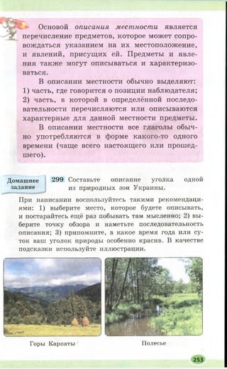 М|Д». Основой описания местности является
перечисление предметов, которое может сопро­
вождаться указанием на их местоположение,
и явлений, присущих ей. Предметы и явле­
ния также могут описываться и характеризо­
ваться.
В описании местности обычно выделяют:
1) часть, где говорится о позиции наблюдателя;
2) часть, в которой в определённой последо­
вательности перечисляются или описываются
характерные для данной местности предметы.
В описании местности все глаголы обыч­
но употребляются в форме какого-то одного
времени (чаще всего настоящего или прошед­
шего).
Горы К арпаты П олесье
253
Домашнее 299 Составьте описание уголка одной
задание из природных зон Украины.
При написании воспользуйтесь такими рекомендаци­
ями: 1) выберите место, которое будете описывать,
и постарайтесь ещё раз побывать там мысленно; 2) вы­
берите точку обзора и наметьте последовательность
описания; 3) припомните, в какое время года или су­
ток ваш уголок природы особенно красив. В качестве
подсказки используйте иллюстрации.
 