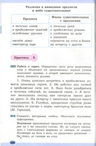 Р а з л и ч и я в н а п и с а н и и п р е д л о г о в
и и м ё н с у щ е с т в и т е л ь н ы х
П р е д л о г и
И м е н а с у щ е с т в и т е л ь н ы е
с п р е д л о г а м и
в течение осени
в продолжение занятий
вследствие урагана
насчёт денег
навстречу заре
в течении реки
в продолжении романа
в следствии по делу
о хищении
перевести на счёт в банке
на встречу с другом
П р а к т и к а
303 Работа в парах. Определите часть речи выделенных
слов и объясните их правописание: первый ученик
выполняет задание, а второй проверяет выполнение,
затем меняются ролями.
1. Очень хотелось встретить в продолжении по­
вести знакомых героев. 2. Он работал над поэмой
в продолжение пяти лет. 3. Надо было разобраться
в течении событий, их взаимной связи. 4. В тече­
ние нескольких секунд они смотрели прямо друг
на друга. 5. На встречу с писателем пришло много
школьников. 6. Голубые, прозрачные струйки дыма
тянулись от костра к морю, навстречу брызгам волн
(М. Горький).
304 Спишите, раскрывая скобки. Объясните изученные
орфограммы.
Подсказка: производные предлоги несмотря на, невзи­
рая на с не пишутся слитно. Их не следует смеши­
вать с глагольными формами. не смотря, не взирая:
Несмотря на боль в ноге, он продолжал движение —
Он^стоял, не смотря на отца.
 