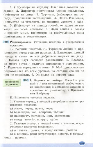 1. (Не)смотря на неудачу, Олег был доволен по­
ездкой. 2. Директор критиковал членов правления,
(не)взирая на лица. 3. Туристы, (не)взирая на по­
году, продолжали восхождение. 4. Ольга Ивановна,
(не)смотря на усталость, не спешила уходить с рабо­
ты. 5. (Не)смотря на приход гостей, он долго не вы­
ходил из своей комнаты. 6. Иван сошёл с поезда
и прошёл мимо, (не)смотря на возбуждённые лица
приехавших и встречающих.
305 Редактирование. У ст р а н и т е н е д о ч ё т ы в у п о т р е б л е н и и
п р е д л о го в .
1. Русский писатель И. Тургенев любил и пре­
клонялся перед родным языком. 2. Благодаря плохой
погоде я никак не мог добраться вовремя на дачу.
3. Поезда идут согласно расписания. 4. Благода­
ря моего друга я отлично справился с поручением.
5. Родители вернулись с кино. 6. Мой одноклассник
подготовился ко всем урокам, но сегодня его ни по
чём не спросили. 7. Он сидел на первом ряду.
Повторяем
изученное
306 I. Задание по выбору. С д ел а й те у с т ­
н ы й и / и л и п и сь м е н н ы й р а з б о р о д н о го
и з в ы д е л е н н ы х в д о м а ш н е м за д а н и и Б
п р е д л о го в п о у к а з а н н о м у в Приложе­
нии 3 о б р а з ц у .
II. В ы п о л н и т е т е с т о в ы е за д а н и я .
1. У к а ж и т е с т р о к у , в к о т о р о й у п о т р е б л е н ы т о л ь к о п р о ­
и з в о д н ы е п р е д л о ги .
а) мимо, перед, возле, через
б) благодаря, над, вопреки, вблизи
в) навстречу, согласно, при, вследствие
г) ввиду, насчёт, вокруг, вдоль
2. У к а ж и т е с т р о к у , в к о т о р о й сл о в а в течение, в про­
должение я в л я ю т с я п р е д л о га м и .
а) в течени.. ручья, в продолжени.. романа
б) в течени.. реки встречаются пороги, в продол­
жени.. повести
 