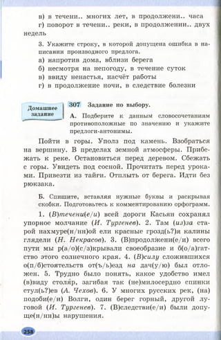 в) в течени.. многих лет, в продолжени.. часа
г) поворот в течени.. реки, в продолжении., двух
недель
3. Укажите строку, в которой допущена ошибка в на­
писании производного предлога.
а) напротив дома, вблизи берега
б) несмотря на непогоду, в течение суток
в) ввиду ненастья, насчёт работы
г) в продолжение ночи, в следствие болезни
Домашнее 307 Задание по выбору,
задание д Подберите к данным словосочетаниям
противоположные по значению и укажите
предлоги-антонимы.
Пойти в горы. Уполз под камень. Взобраться
на вершину. В пределах земной атмосферы. Прибе­
жать к реке. Остановиться перед деревом. Сбежать
с горы. Увидеть под сосной. Прочитать перед урока­
ми. Привезти из тайги. Отплыть от берега. Идти без
рюкзака.
Б. Спишите, вставляя нужные буквы и раскрывая
скобки. Подготовьтесь к комментированию орфограмм.
1. (В)пгечени(е/и) всей дороги Касьян сохранял
упорное молчание (И. Тургенев). 2. Там (из)за ста­
рой нахмуре(н/нн)ой ели красные грозд(ь?)я калины
глядели (Н . Некрасов). 3. (В)продолжени(е/и) всего
пути мы р(а/о)(с/з)кры вали своеобразие и б(о/а)гат-
ство этого солнечного края. 4. (В)силу сложившихся
о(п/б)стоятельств от(ъ/ь)езд на дач(у/ю ) был отло­
жен. 5. Трудно было понять, какое удобство имел
(в)виду столяр, загибая так (не)милосердно спинки
стул(ь?)ев (А. Чехов). 6. У многих русских рек, (на)
подоби(е/и) Волги, один берег горный, другой лу­
говой (И . Тургенев). 7. (В)следстви(е/и) были допу-
щ е(н/нн)ы нарушения.
 