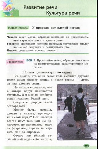 | Развитие речи
Культура речи
РЕЧЕВАЯ ПОДТЕМА У п р и р о д ы н е т ПЛОХОЙ п о г о д ы
Читаем текст молча, обращая внимание на примечатель­
ные характеристики предмета речи.
Говорим: описываем явления природы; составляем диалог
по данной ситуации и разыгрываем его.
Пишем: составляем прогноз погоды.
Тренируемся
308 I. Прочитайте текст, обращая внимание
на примечательные характеристики ме­
сяцев.
П о г о д а п у т е ш е с т в у е т п о с т р а н е
Все знают, что один сезон года сменяет другой:
после зимы бывает весна, а после весны — лето,
за ним следует осень.
Но иногда случается, что
в январе вдруг начинается
оттепель, а в мае на зелёную
траву ложится белый снег.
Откуда в природе такой
беспорядок?
Может быть, месяцы,
словно в сказке, приходят
не в свой черёд? Нет, месяцы
всегда идут так, как им по­
лагается по календарю: март
за февралём, апрель за мар­
том, май за апрелем.
Отчего же тёплый ве­
сёлый май ведёт себя иногда,
- ■■ЦШ'
і
.......Г 'Г ..... І.........^ ' #N€<1 'і ^І
II
.—■ ДЙЩЮШ }
^ Ш 1
Э Л |
т ш Ща
."г* 1
'ш
ікШШк.*. І' ■
V'' .ЯНШИН!
259
 