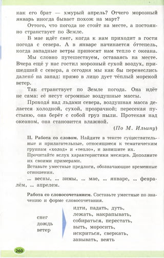 как его брат — хмурый апрель? Отчего морозный
январь иногда бывает похож на март?
Оттого, что погода не стоит на месте, а постоян­
но странствует по Земле.
В мае идёт снег, когда к нам приходит в гости
погода с севера. А в январе начинается оттепель,
когда западные ветры приносят нам тепло с океана.
Мы словно путешествуем, оставаясь на месте.
Вчера ещё у нас гостил морозный сухой воздух, при­
шедший с севера, а сегодня мы как бы перенеслись
далеко на запад: прямо в лицо дует тёплый морской
ветер.
Так странствует по Земле погода. Она идёт
не сама: её несут огромные воздушные массы.
Проходя над льдами севера, воздушная масса де­
лается холодной, сухой, прозрачной; пересекая пу­
стыню, она берёт с собой груз пыли. Протекая над
океаном, она становится влажной.
II. Работа со словом. Найдите в тексте существитель­
ные и прилагательные, относящиеся к тематическим
группам «холод» и «тепло», и запишите их.
Прочитайте вслух характеристики месяцев. Дополните
их своими примерами.
Вставьте уместные предлоги, обозначающие временные
отношения.
... весны, ... зимы, ... мае, ... январе, ... февра­
лём, ... апрелем.
Работа со словосочетанием. Составьте уместные по зна­
чению и форме словосочетания.
(77о М . Ильину)
снег
дождь
ветер
идти, падать, дуть,
лежать, накрапывать,
собираться, перестать,
выть, моросить,
искриться, сверкать,
завывать, веять
260
 