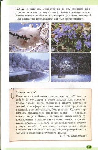 Работа с текстом. Опираясь на текст, опишите при­
родные явления, которые могут быть в январе и мае.
Какая погода наиболее характерна для этих месяцев?
Для описания используйте данные иллюстрации.
Знаете ли вы?
Сегодня каждый может задать вопрос: «Какая по
года!» И услышать в ответ плохая или хорошая.
Слово погода здесь обозначает просто состояние
земной атмосферы и связанных с ней природных
явлений, оно нейтрально, безоценочно. Однако пер­
вичное, архаическое значение слова — «хорошая
погода, вёдро». Этим, в частности, объясняется су­
ществование в языке таких слов: погожий (день),
распогодилось, непогода и фразеологизма ждать
у моря погоды. В настоящее время слово погода
в значении «хорошая погода, вёдро» употребляется
только в диалектах русского языка.
{По Н. Шанскому)
 