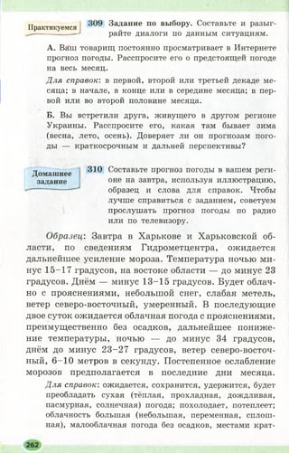 Практикуемся Задание по выбору. Составьте и разыг-
-— райте диалоги по данным ситуациям.
А. Ваш товарищ постоянно просматривает в Интернете
прогноз погоды. Расспросите его о предстоящей погоде
на весь месяц.
Для справок: в первой, второй или третьей декаде ме­
сяца; в начале, в конце или в середине месяца; в пер­
вой или во второй половине месяца.
Б. Вы встретили друга, живущего в другом регионе
Украины. Расспросите его, какая там бывает зима
(весна, лето, осень). Доверяет ли он прогнозам пого­
ды — краткосрочным и дальней перспективы?
310 Составьте прогноз погоды в вашем реги­
оне на завтра, используя иллюстрацию,
образец и слова для справок. Чтобы
лучше справиться с заданием, советуем
прослушать прогноз погоды по радио
или по телевизору.
Образец: Завтра в Харькове и Харьковской об­
ласти, по сведениям Гидрометцентра, ожидается
дальнейшее усиление мороза. Температура ночью ми­
нус 15-17 градусов, на востоке области — до минус 23
градусов. Днём — минус 13-15 градусов. Будет облач­
но с прояснениями, небольшой снег, слабая метель,
ветер северо-восточный, умеренный. В последующие
двое суток ожидается облачная погода с прояснениями,
преимущественно без осадков, дальнейшее пониже­
ние температуры, ночью — до минус 34 градусов,
днём до минус 2 3-27 градусов, ветер северо-восточ­
ный, 6 -1 0 метров в секунду. Постепенное ослабление
морозов предполагается в последние дни месяца.
Для справок: ожидается, сохранится, удержится, будет
преобладать сухая (тёплая, прохладная, дождливая,
пасмурная, солнечная) погода; похолодает, потеплеет;
облачность большая (небольшая, переменная, сплош­
ная), малооблачная погода без осадков, местами крат-
Домашнее
задание
 