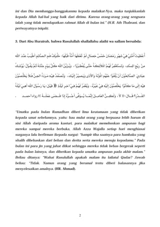 ini dan Dia membangga-banggakanmu kepada malaikat-Nya, maka tunjukkanlah
 kepada Allah hal-hal yang baik dari dirimu. Karena orang-orang yang sengsara
 ialah yang tidak mendapatkan rahmat Allah di bulan ini.” (H.R. Ath Thabrani, dan
 periwayatnya tsiqah).



 3. Dari Abu Hurairah, bahwa Rasulullah shallallahu alaihi wa sallam bersabda:



          
                                                                                                                         

                      
       
                                                                                         

              
                                                                                                               

    ))         
                                                                                                                   

 .                    
                                                                                                         


 “Umatku pada bulan Ramadhan diberi lima keutamaan yang tidak diberikan
 kepada umat sebelumnya, yaitu: bau mulut orang yang berpuasa lebih harum di
 sisi Allah daripada aroma kasturi, para malaikat memohonkan ampunan bagi
 mereka sampai mereka berbuka, Allah Azza Wajalla setiap hari menghiasai
 surganya lalu berfirman (kepada surga): “hampir tiba saatnya para hambaku yang
 shalih dibebaskan dari beban dan derita serta mereka menuju kepadamu.” Pada
 bulan ini para jin yang jahat diikat sehingga mereka tidak bebas bergerak seperti
 pada bulan lainnya, dan diberikan kepada umatku ampunan pada akhir malam.”
 Beliau ditanya: “Wahai Rasulullah apakah malam itu lailatul Qadar? Jawab
 beliau: “Tidak. Namun orang yang beramal tentu diberi balasannya jika
 menyelesaikan amalnya. (HR. Ahmad).




                                                                              2
 