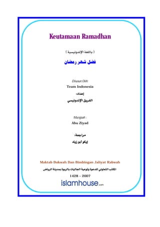 Keutamaan Ramadhan

                   


                   ‫ﻓﻀﻞ ﺷﻬﺮ ﺭﻣﻀﺎﻥ‬
                              
                              
                         Disusun Oleh:
                     Team Indonesia

                          
                    
                             

                           Murajaah :
                         Abu Ziyad
                             
                         
                       
                             
                             
Maktab Dakwah Dan Bimbingan Jaliyat Rabwah

  
                        1428 – 2007
 