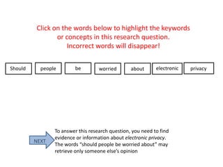 Click on the words below to highlight the keywords
or concepts in this research question.
Incorrect words will disappear!
Should people be worried about electronic privacy
NEXT
To answer this research question, you need to find
evidence or information about electronic privacy.
The words “should people be worried about” may
retrieve only someone else’s opinion
 
