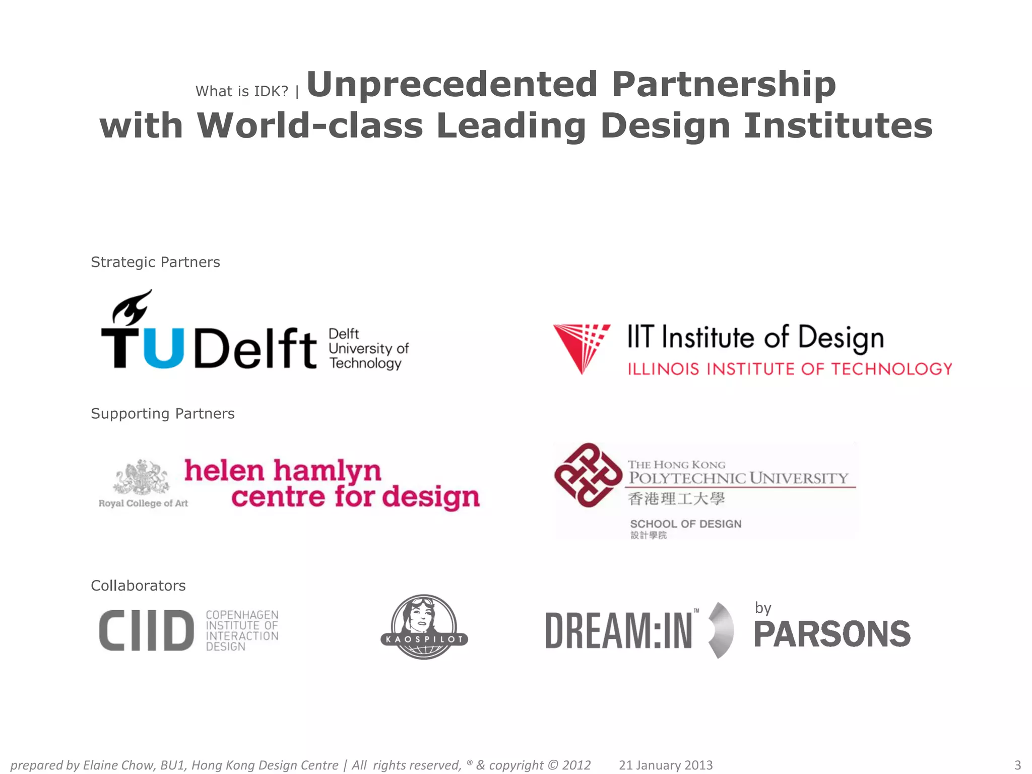 Unprecedented Partnership
                              What is IDK? |

              with World-class Leading Design Institutes


             Strategic Partners




             Supporting Partners




             Collaborators
                                                                                                                      by




prepared by Elaine Chow, BU1, Hong Kong Design Centre | All rights reserved, ® & copyright © 2012   21 January 2013        3
 