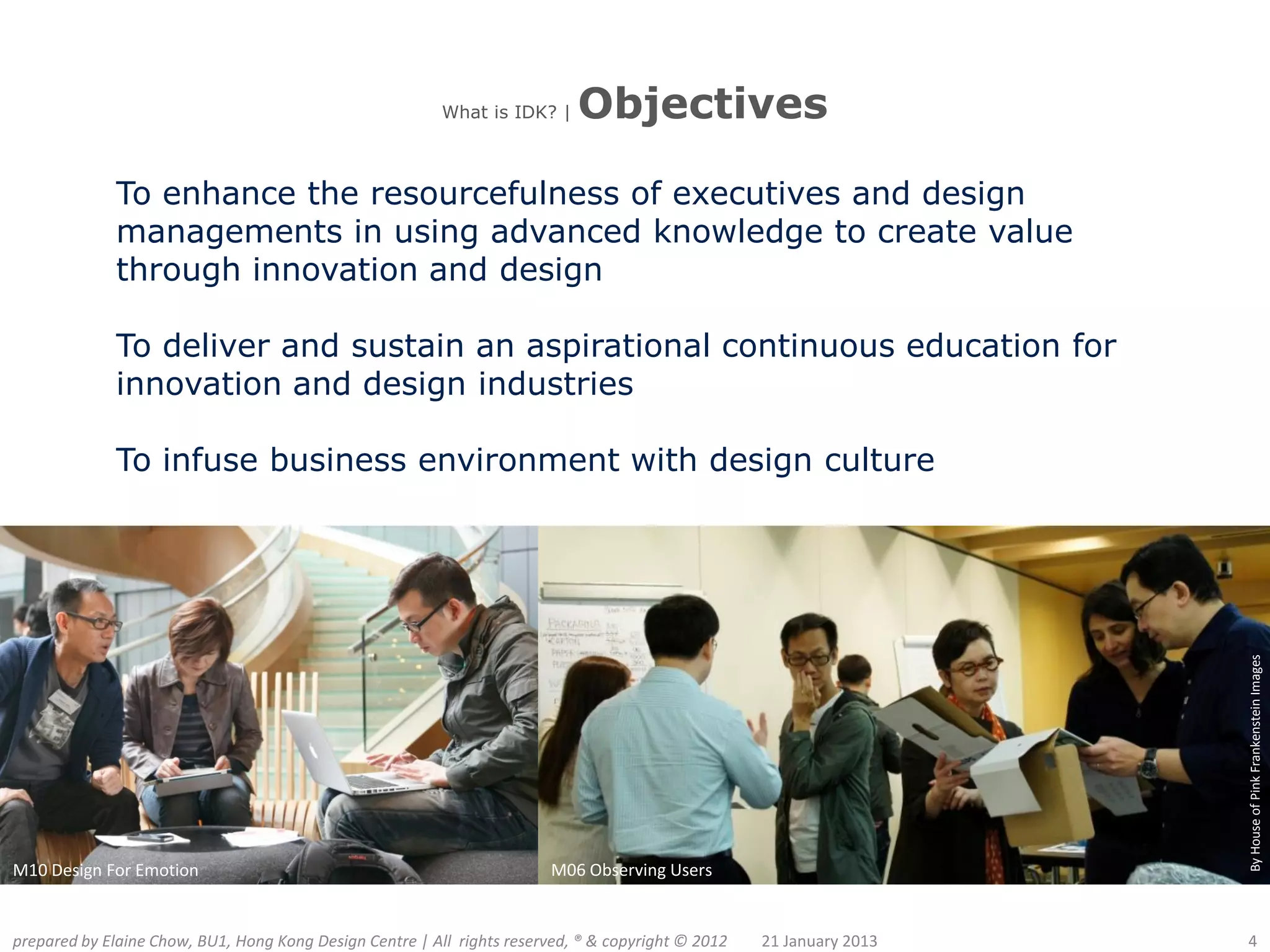 What is IDK? |    Objectives

              To enhance the resourcefulness of executives and design
              managements in using advanced knowledge to create value
              through innovation and design

              To deliver and sustain an aspirational continuous education for
              innovation and design industries

              To infuse business environment with design culture




                                                                                                                      By House of Pink Frankenstein Images
M10 Design For Emotion                                                   M06 Observing Users


prepared by Elaine Chow, BU1, Hong Kong Design Centre | All rights reserved, ® & copyright © 2012   21 January 2013   4
 