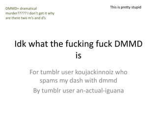 Idk what the fucking fuck DMMD
is
For tumblr user koujackinnoiz who
spams my dash with dmmd
By tumblr user an-actual-iguana
DMMD= dramatical
murder????? I don’t get it why
are there two m’s and d’s
This is pretty stupid
 