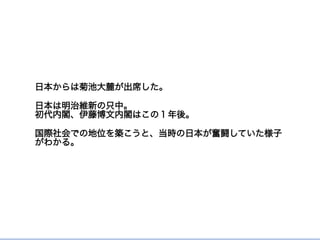 日本からは菊池大麓が出席した。
日本は明治維新の只中。
初代内閣、伊藤博文内閣はこの１年後。
国際社会での地位を築こうと、当時の日本が奮闘していた様子
がわかる。
 
