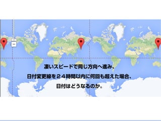 凄いスピードで同じ方向へ進み、
日付変更線を２４時間以内に何回も超えた場合、
日付はどうなるのか。
 