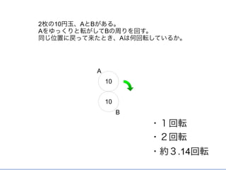 10
10
2枚の10円玉、AとBがある。
Aをゆっくりと転がしてBの周りを回す。
同じ位置に戻って来たとき、Aは何回転しているか。
・１回転
・２回転
・約３.14回転
A
B
 