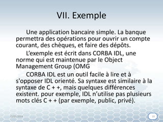 VII. Exemple
Une application bancaire simple. La banque
permettra des opérations pour ouvrir un compte
courant, des chèques, et faire des dépôts.
L’exemple est écrit dans CORBA IDL, une
norme qui est maintenue par le Object
Management Group (OMG
CORBA IDL est un outil facile à lire et à
s'opposer IDL orienté. Sa syntaxe est similaire à la
syntaxe de C + +, mais quelques différences
existent. pour exemple, IDL n’utilise pas plusieurs
mots clés C + + (par exemple, public, privé).
15/05/2014 1010
 