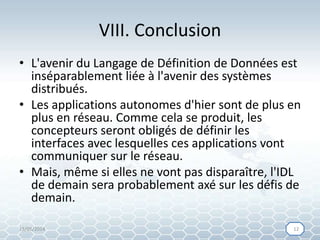 VIII. Conclusion
• L'avenir du Langage de Définition de Données est
inséparablement liée à l'avenir des systèmes
distribués.
• Les applications autonomes d'hier sont de plus en
plus en réseau. Comme cela se produit, les
concepteurs seront obligés de définir les
interfaces avec lesquelles ces applications vont
communiquer sur le réseau.
• Mais, même si elles ne vont pas disparaître, l'IDL
de demain sera probablement axé sur les défis de
demain.
15/05/2014 1212
 