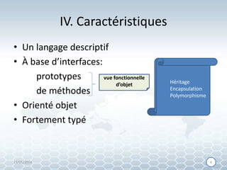 IV. Caractéristiques
• Un langage descriptif
• À base d’interfaces:
prototypes
de méthodes
• Orienté objet
• Fortement typé
vue fonctionnelle
d’objet
attributs
signatures des
méthodes
comportement
contrat
Héritage
Encapsulation
Polymorphisme
15/05/2014 66
 