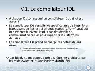 V.1. Le compilateur IDL
• À chaque IDL correspond un compilateur IDL qui lui est
associé
• Le compilateur IDL compile les spécifications de l’interfaces
listées dans un fichier .idl en code source (C/ C++/ java) qui
implémente le niveau le plus bas des détails de
communication requis pour supporter les interfaces
définies.
• Le compilateur IDL prend en charge ces détails de bas
niveau
– Assurer plus de temps au développeur pour se concentrer sur les
fonctionnalités cœur de l’application
=> Ces bienfaits ont permis plusieurs réussites archivées par
les middleware et les applications distribuées
15/05/2014 88
 