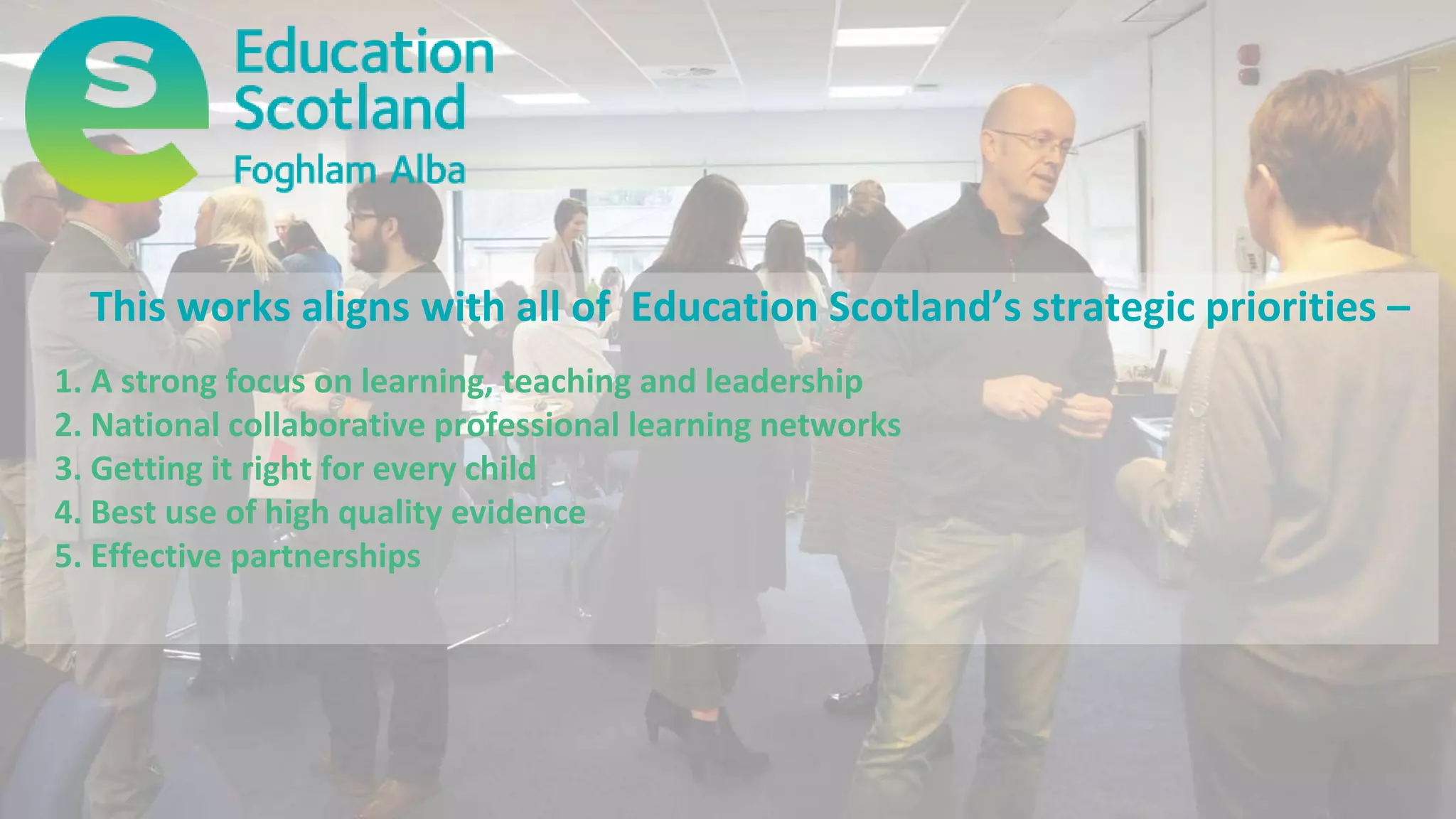 This works aligns with all of Education Scotland’s strategic priorities –
1. A strong focus on learning, teaching and leadership
2. National collaborative professional learning networks
3. Getting it right for every child
4. Best use of high quality evidence
5. Effective partnerships
 