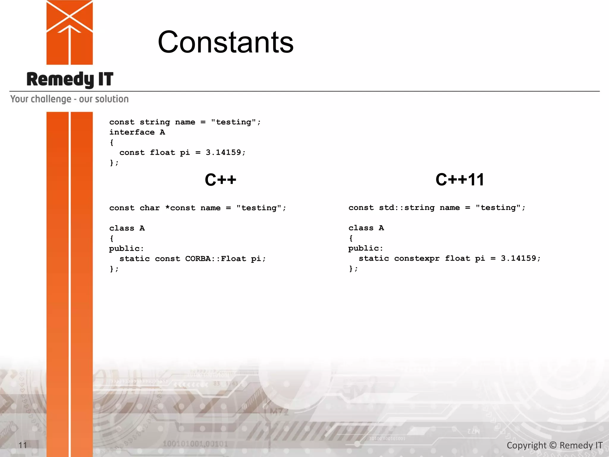 Constants
const string name = "testing";
interface A
{
const float pi = 3.14159;
};
const char *const name = "testing";
class A
{
public:
static const CORBA::Float pi;
};
C++ C++11
const std::string name {"testing"};
class A
{
public:
static constexpr float pi {3.14159F};
};
11 Copyright © Remedy IT
 