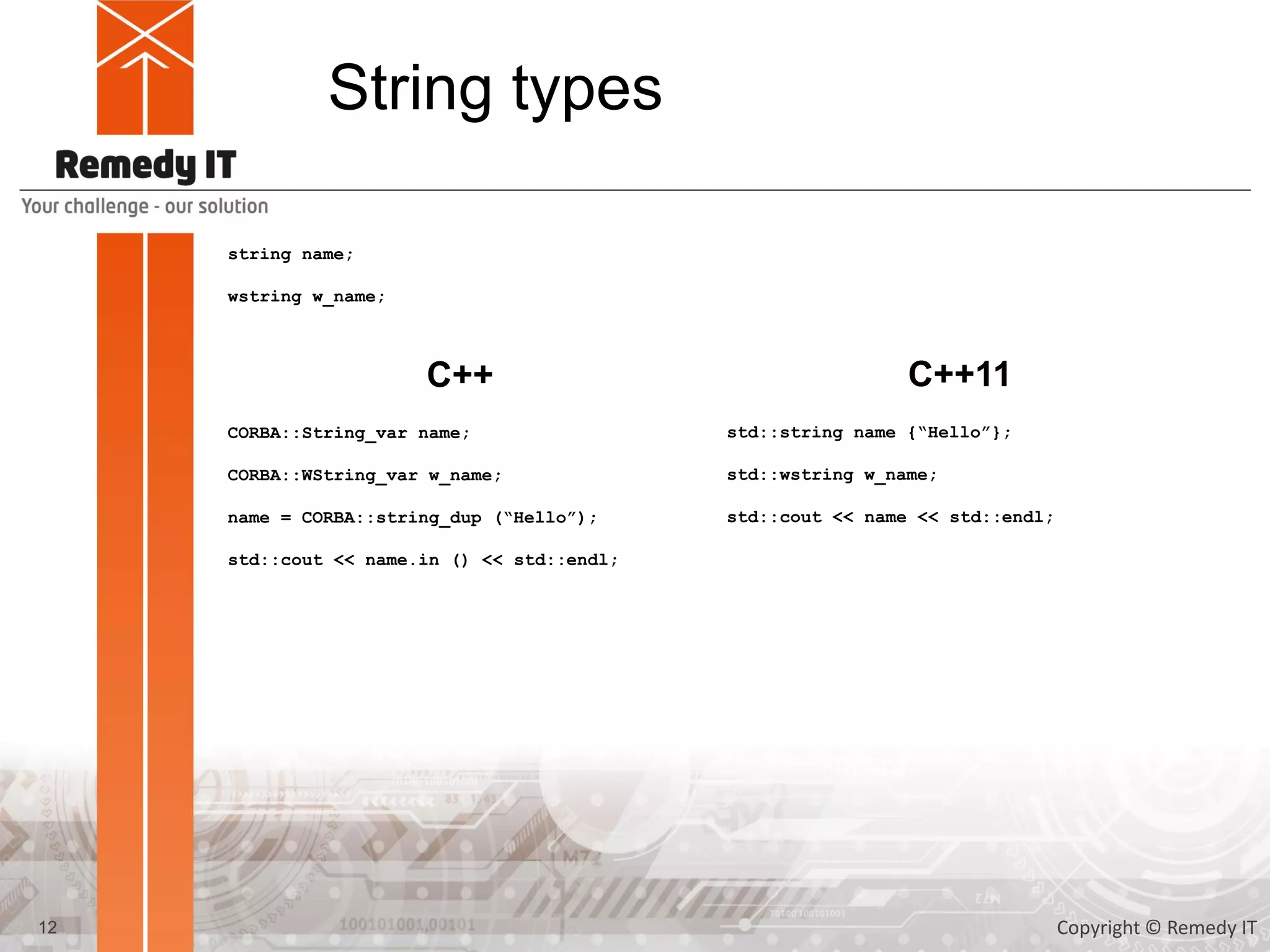 String types
string name;
wstring w_name;
CORBA::String_var name;
CORBA::WString_var w_name;
name = CORBA::string_dup (“Hello”);
std::cout << name.in () << std::endl;
C++ C++11
std::string name {“Hello”};
std::wstring w_name;
std::cout << name << std::endl;
12 Copyright © Remedy IT
 
