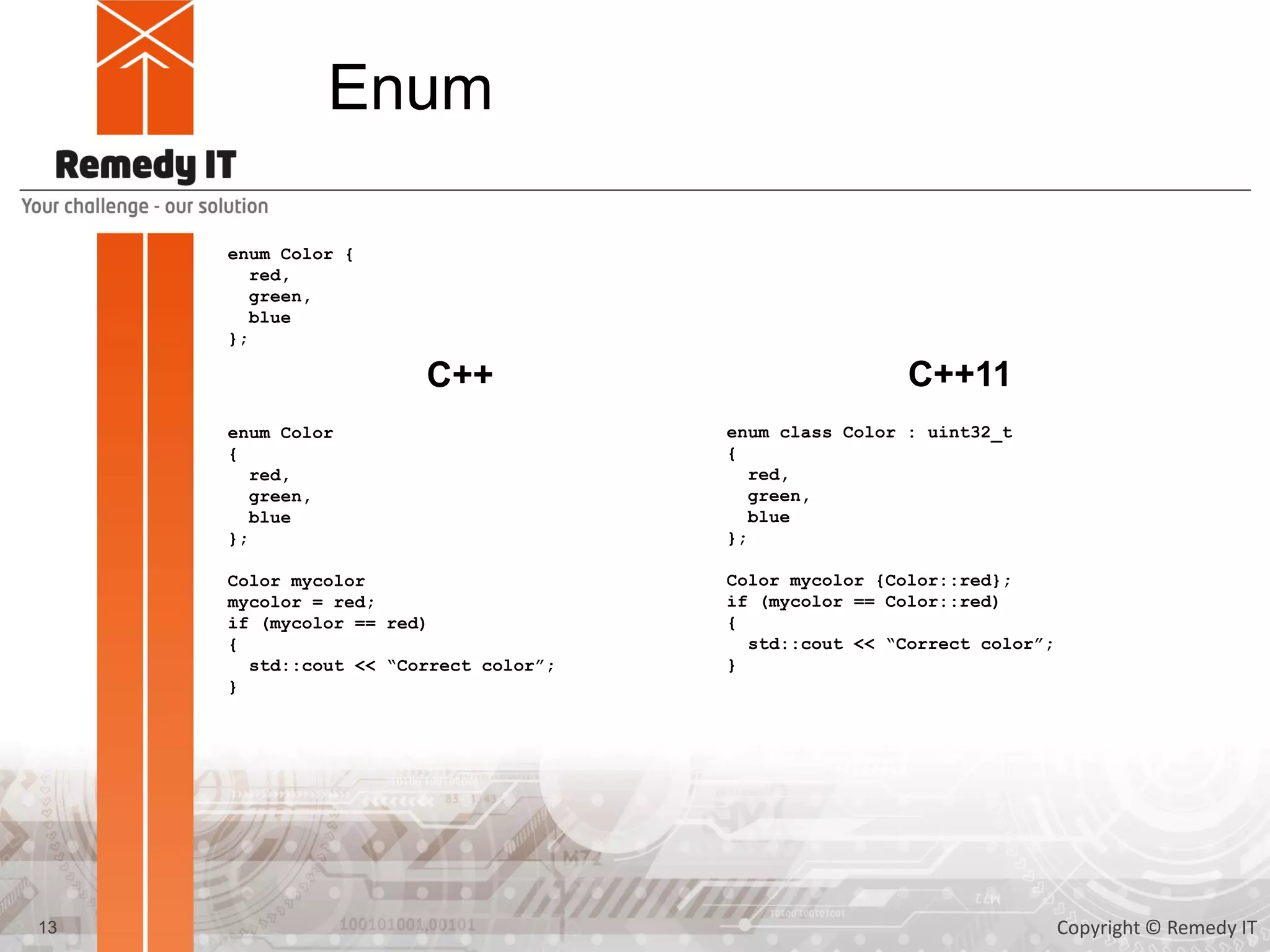 Enum
enum Color {
red,
green,
blue
};
enum Color
{
red,
green,
blue
};
Color mycolor
mycolor = red;
if (mycolor == red)
{
std::cout << “Correct color”;
}
C++ C++11
enum class Color : uint32_t
{
red,
green,
blue
};
Color mycolor {Color::red};
if (mycolor == Color::red)
{
std::cout << “Correct color”;
}
13 Copyright © Remedy IT
 