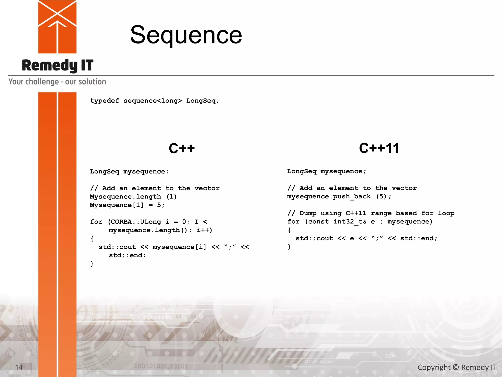 Sequence
typedef sequence<long> LongSeq;
LongSeq mysequence;
// Add an element to the vector
Mysequence.length (1)
Mysequence[1] = 5;
for (CORBA::ULong i = 0; I <
mysequence.length(); i++)
{
std::cout << mysequence[i] << “;” <<
std::end;
}
C++ C++11
LongSeq mysequence;
// Add an element to the vector
mysequence.push_back (5);
// Dump using C++11 range based for loop
for (const int32_t& e : mysequence)
{
std::cout << e << “;” << std::end;
}
14 Copyright © Remedy IT
 