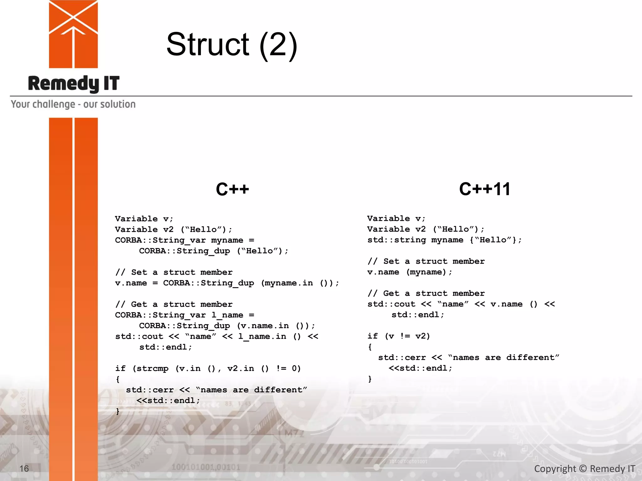 Struct (2)
Variable v;
Variable v2 (“Hello”);
CORBA::String_var myname =
CORBA::String_dup (“Hello”);
// Set a struct member
v.name = CORBA::String_dup (myname.in ());
// Get a struct member
CORBA::String_var l_name =
CORBA::String_dup (v.name.in ());
std::cout << “name” << l_name.in () <<
std::endl;
if (strcmp (v.in (), v2.in () != 0)
{
std::cerr << “names are different”
<<std::endl;
}
C++ C++11
Variable v;
Variable v2 (“Hello”);
std::string myname {“Hello”};
// Set a struct member
v.name (myname);
// Get a struct member
std::cout << “name” << v.name () <<
std::endl;
if (v != v2)
{
std::cerr << “names are different”
<<std::endl;
}
16 Copyright © Remedy IT
 