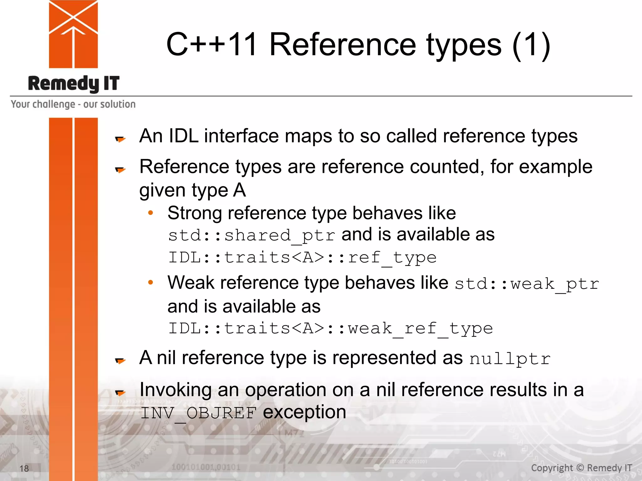 C++11 Reference types (1)
An IDL interface maps to so called reference types
Reference types are reference counted, for example
given type A
• Strong reference type behaves like
std::shared_ptr and is available as
IDL::traits<A>::ref_type
• Weak reference type behaves like std::weak_ptr
and is available as
IDL::traits<A>::weak_ref_type
A nil reference type is represented as nullptr
Invoking an operation on a nil reference results in a
INV_OBJREF exception
18
 
