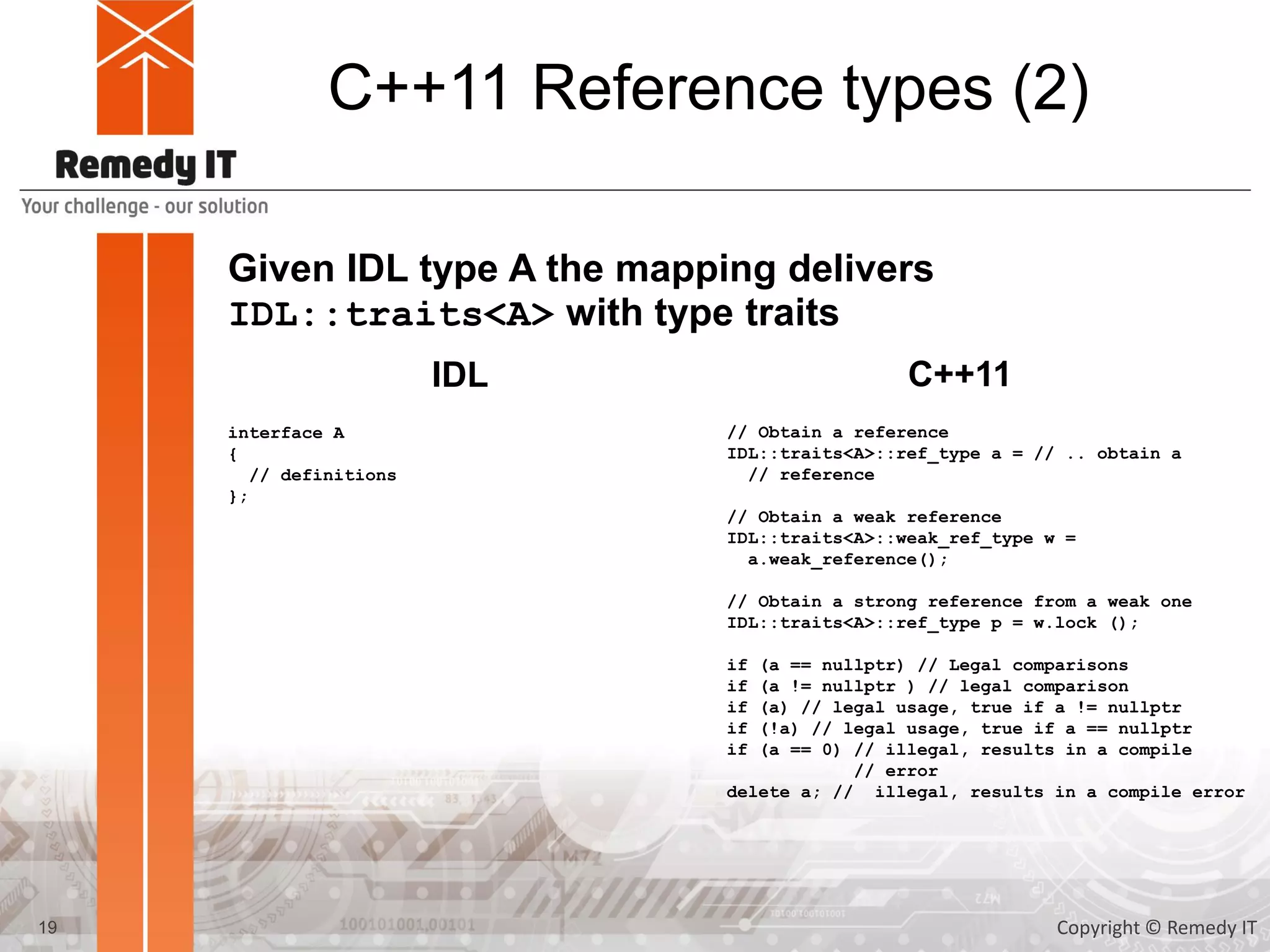 C++11 Reference types (2)
Given IDL type A the mapping delivers
IDL::traits<A> with type traits
interface A
{
// definitions
};
IDL C++11
// Obtain a reference
IDL::traits<A>::ref_type a = // .. obtain a
// reference
// Obtain a weak reference
IDL::traits<A>::weak_ref_type w =
a.weak_reference();
// Obtain a strong reference from a weak one
IDL::traits<A>::ref_type p = w.lock ();
if (a == nullptr) // Legal comparisons
if (a != nullptr ) // legal comparison
if (a) // legal usage, true if a != nullptr
if (!a) // legal usage, true if a == nullptr
if (a == 0) // illegal, results in a compile
// error
delete a; // illegal, results in a compile error
19 Copyright © Remedy IT
 