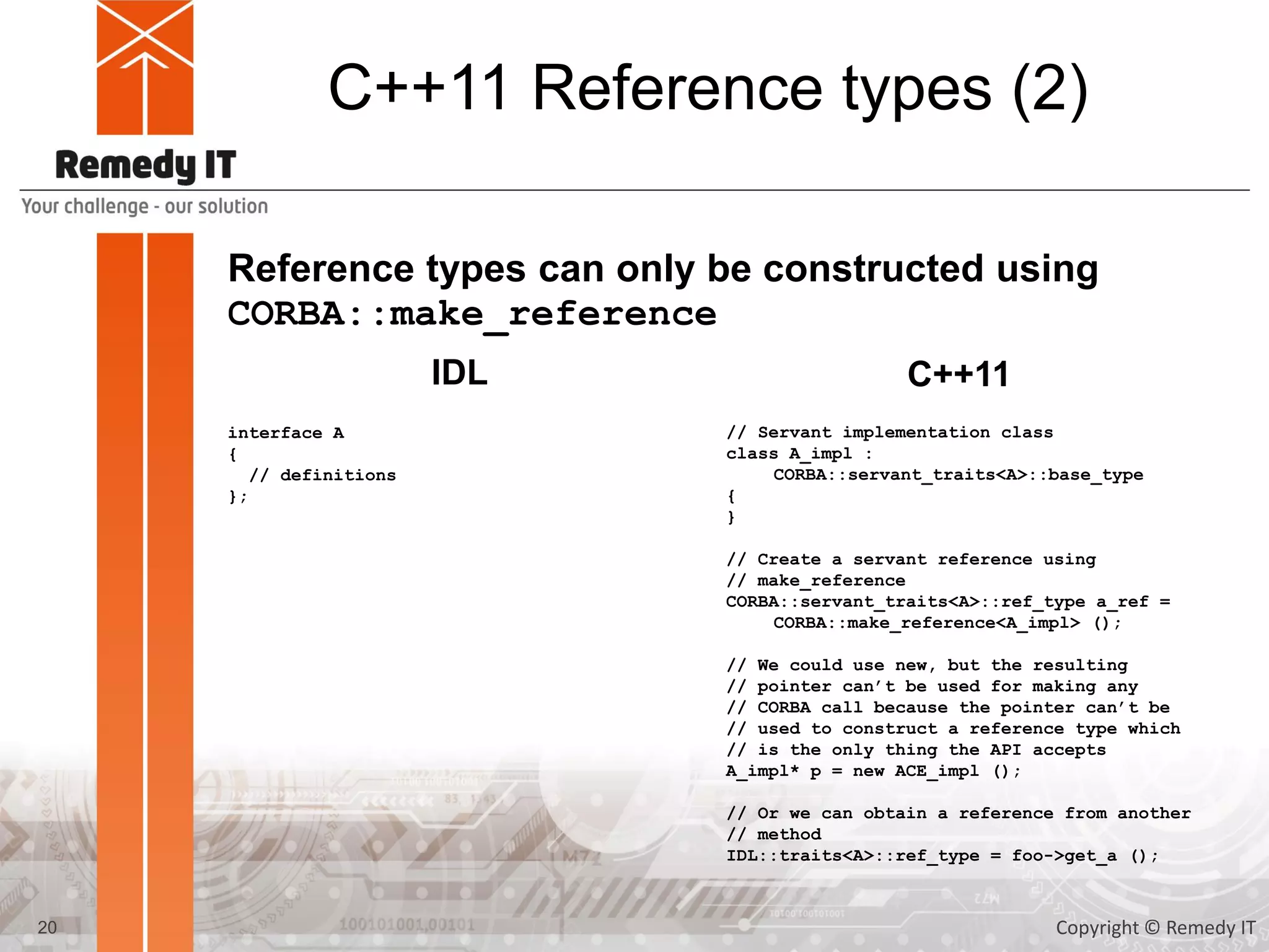 C++11 Reference types (2)
Reference types can only be constructed using
CORBA::make_reference
interface A
{
// definitions
};
IDL C++11
// Servant implementation class
class A_impl :
CORBA::servant_traits<A>::base_type
{
}
// Create a servant reference using
// make_reference
CORBA::servant_traits<A>::ref_type a_ref =
CORBA::make_reference<A_impl> ();
// We could use new, but the resulting
// pointer can’t be used for making any
// CORBA call because the pointer can’t be
// used to construct a reference type which
// is the only thing the API accepts
A_impl* p = new ACE_impl ();
// Or we can obtain a reference from another
// method
IDL::traits<A>::ref_type = foo->get_a ();
20 Copyright © Remedy IT
 