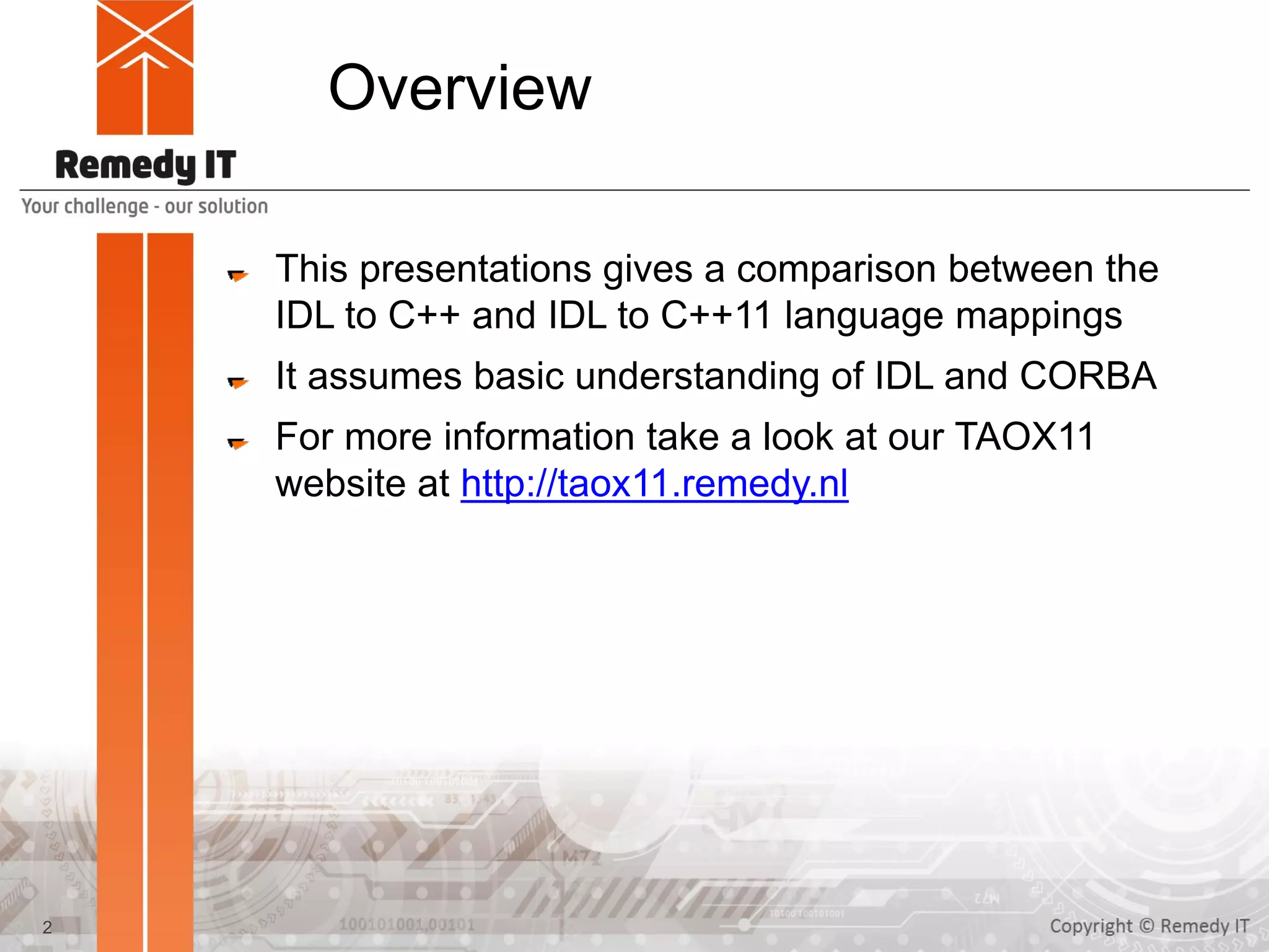 Overview
This presentations gives a comparison between the
IDL to C++ and IDL to C++11 language mappings
It assumes basic understanding of IDL and CORBA
For more information take a look at our TAOX11
website at http://taox11.remedy.nl
2
 