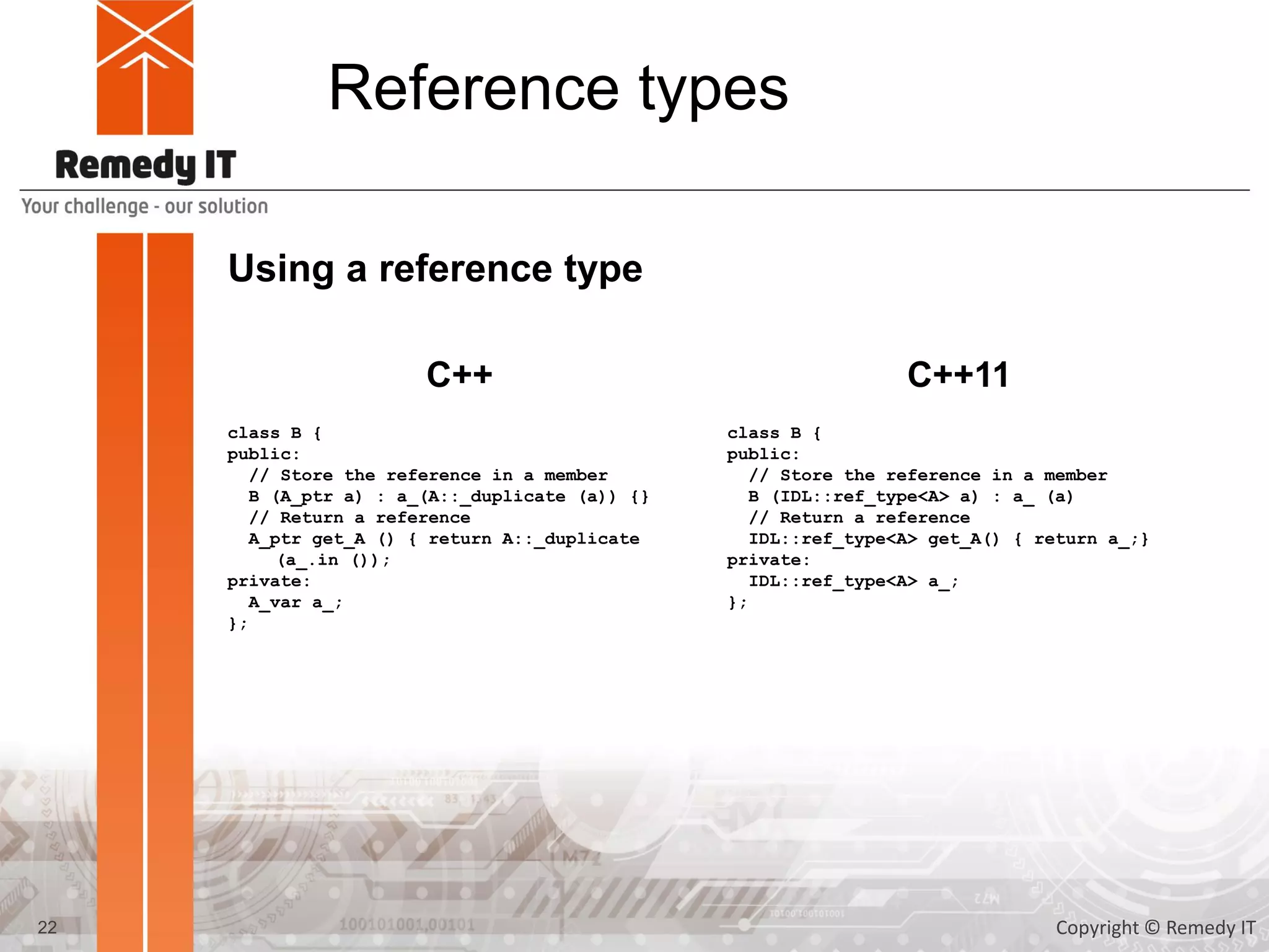 Reference types
Using a reference type
class B {
public:
// Store the reference in a member
B (A_ptr a) : a_(A::_duplicate (a)) {}
// Return a reference
A_ptr get_A () { return A::_duplicate
(a_.in ());
private:
A_var a_;
};
22
C++ C++11
class B {
public:
// Store the reference in a member
B (IDL::ref_type<A> a) : a_ (a)
// Return a reference
IDL::ref_type<A> get_A() { return a_;}
private:
IDL::ref_type<A> a_;
};
Copyright © Remedy IT
 