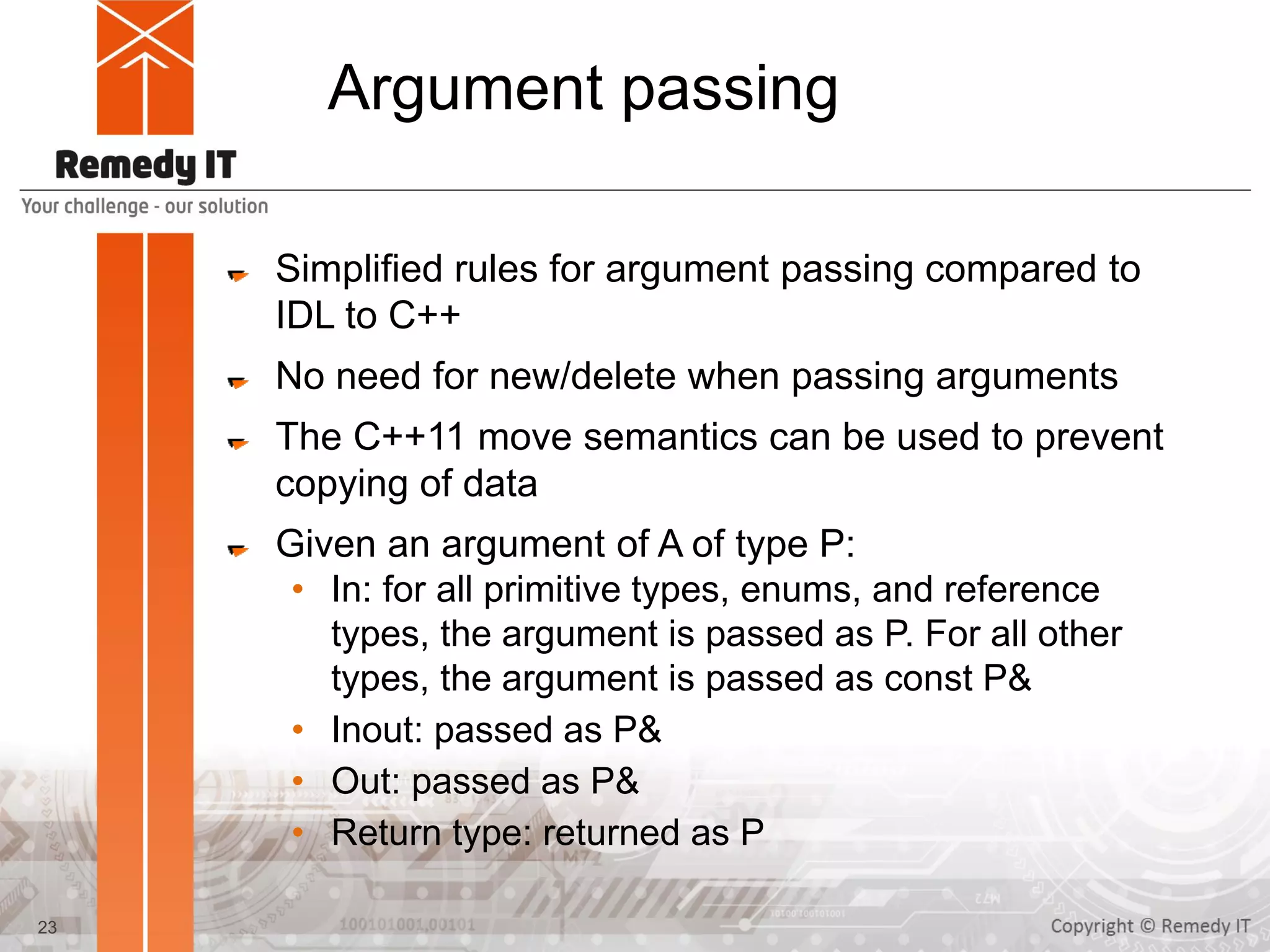 Argument passing
Simplified rules for argument passing compared to
IDL to C++
No need for new/delete when passing arguments
The C++11 move semantics can be used to prevent
copying of data
Given an argument of A of type P:
• In: for all primitive types, enums, and reference
types, the argument is passed as P. For all other
types, the argument is passed as const P&
• Inout: passed as P&
• Out: passed as P&
• Return type: returned as P
23
 