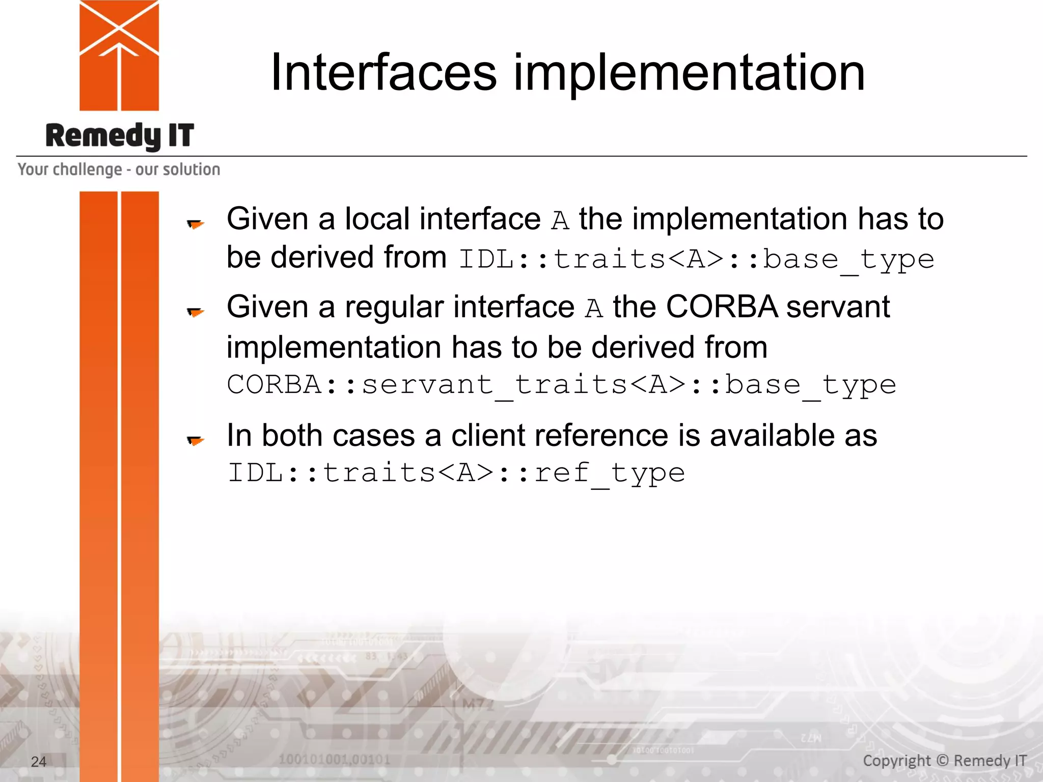 Interfaces implementation
Given a local interface A the implementation has to
be derived from IDL::traits<A>::base_type
Given a regular interface A the CORBA servant
implementation has to be derived from
CORBA::servant_traits<A>::base_type
In both cases a client reference is available as
IDL::traits<A>::ref_type
24
 