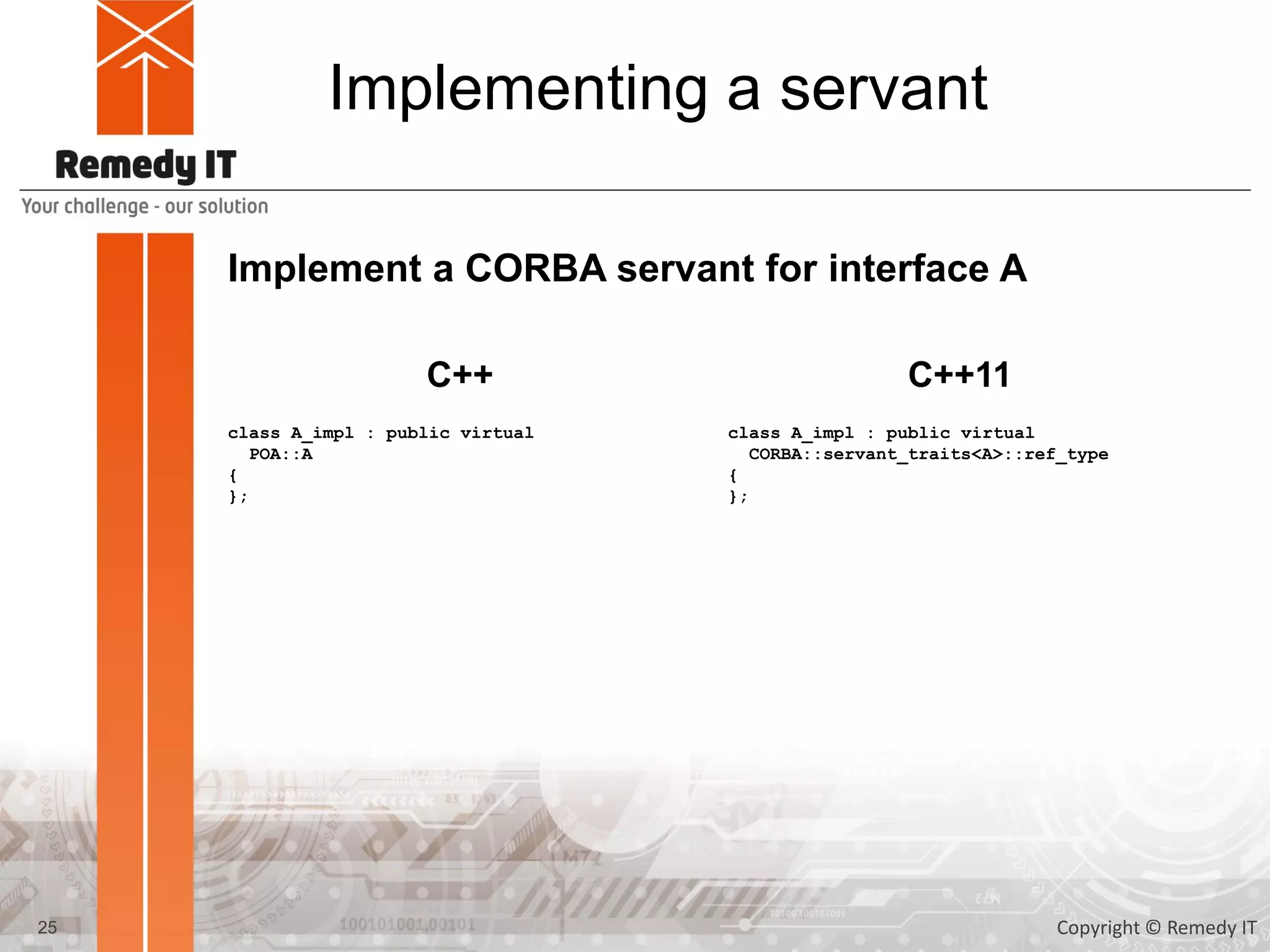 Implementing a servant
Implement a CORBA servant for interface A
class A_impl : public virtual
POA::A
{
};
25
C++ C++11
class A_impl : public virtual
CORBA::servant_traits<A>::ref_type
{
};
Copyright © Remedy IT
 