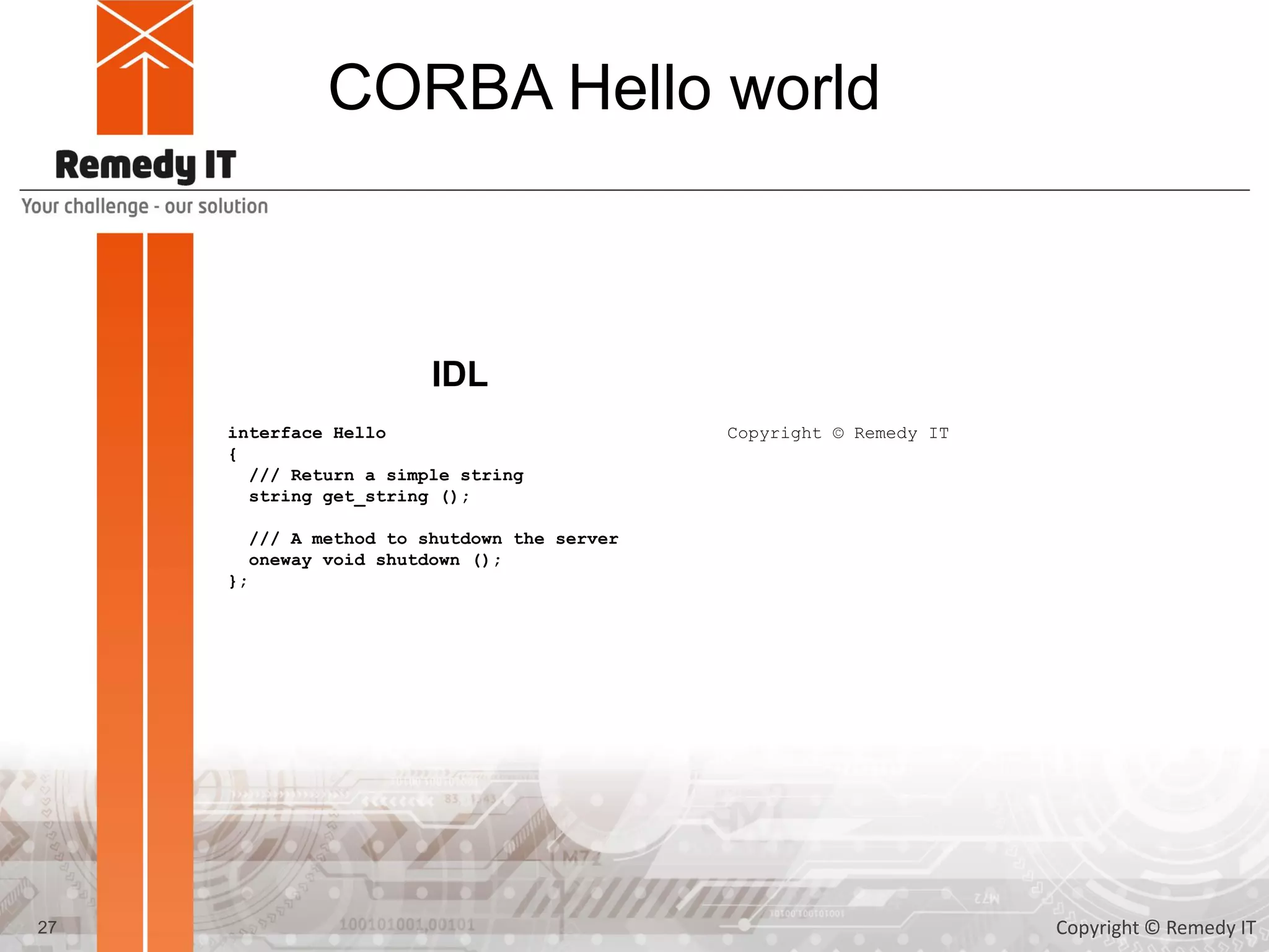 CORBA Hello world
interface Hello
{
/// Return a simple string
string get_string ();
/// A method to shutdown the server
oneway void shutdown ();
};
IDL
27
Copyright © Remedy IT
Copyright © Remedy IT
 
