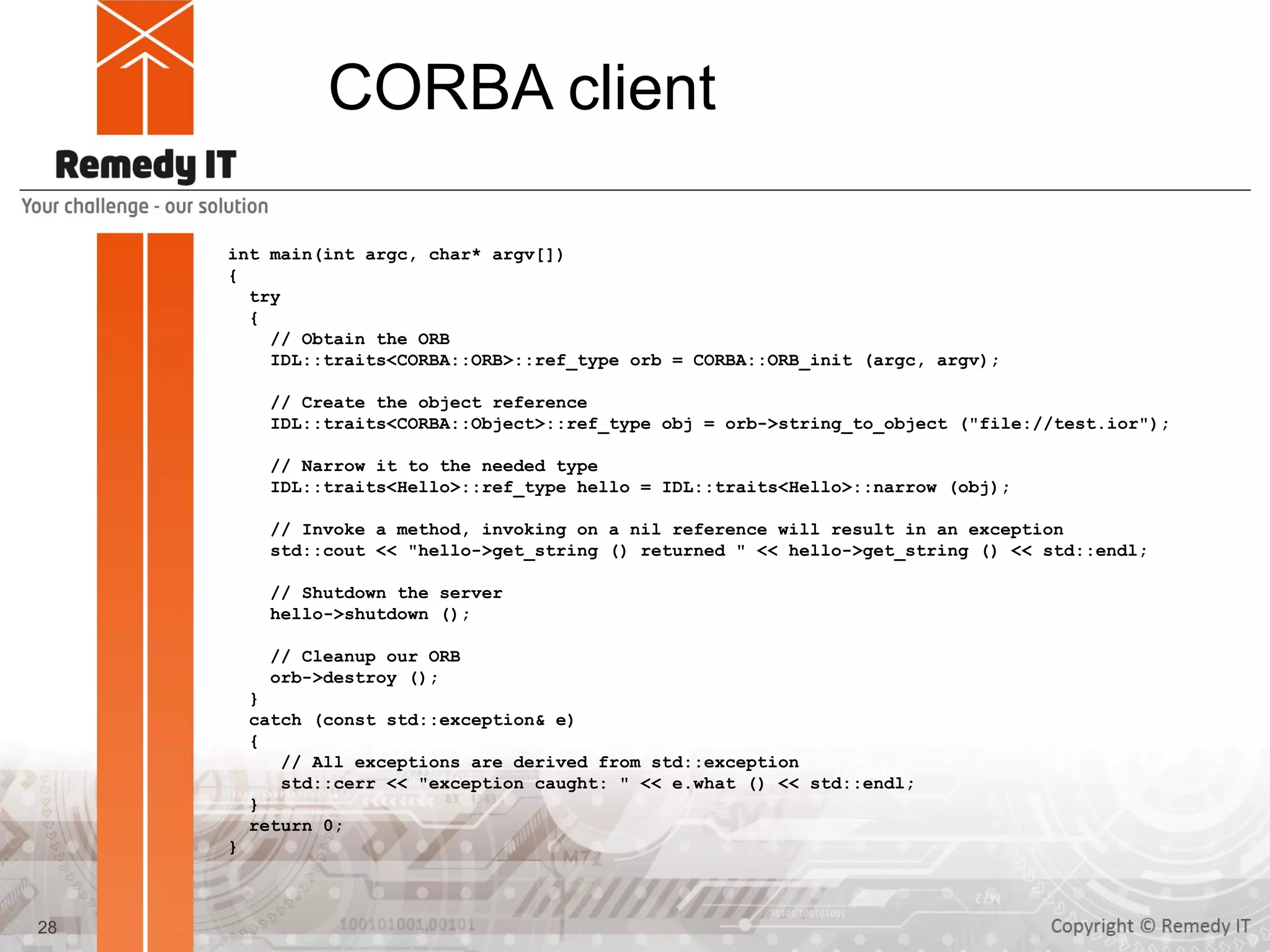 CORBA client
int main(int argc, char* argv[])
{
try
{
// Obtain the ORB
IDL::traits<CORBA::ORB>::ref_type orb = CORBA::ORB_init (argc, argv);
// Create the object reference
IDL::traits<CORBA::Object>::ref_type obj = orb->string_to_object ("file://test.ior");
// Narrow it to the needed type
IDL::traits<Hello>::ref_type hello = IDL::traits<Hello>::narrow (obj);
// Invoke a method, invoking on a nil reference will result in an exception
std::cout << "hello->get_string () returned " << hello->get_string () << std::endl;
// Shutdown the server
hello->shutdown ();
// Cleanup our ORB
orb->destroy ();
}
catch (const std::exception& e)
{
// All exceptions are derived from std::exception
std::cerr << "exception caught: " << e.what () << std::endl;
}
return 0;
}
28
 