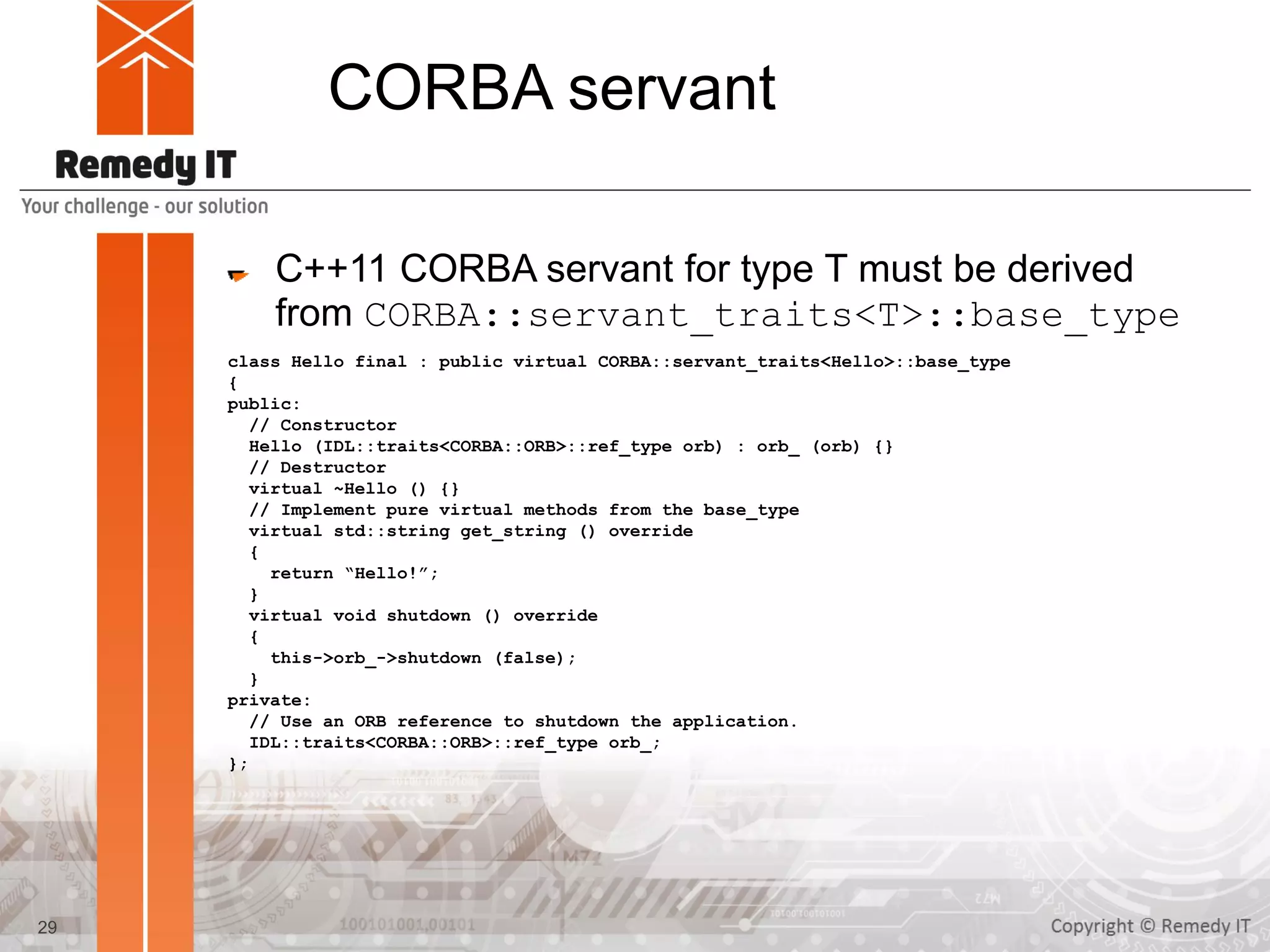 CORBA servant
C++11 CORBA servant for type T must be derived
from CORBA::servant_traits<T>::base_type
class Hello final : public virtual CORBA::servant_traits<Hello>::base_type
{
public:
// Constructor
Hello (IDL::traits<CORBA::ORB>::ref_type orb) : orb_ (orb) {}
// Destructor
virtual ~Hello () {}
// Implement pure virtual methods from the base_type
virtual std::string get_string () override
{
return “Hello!”;
}
virtual void shutdown () override
{
this->orb_->shutdown (false);
}
private:
// Use an ORB reference to shutdown the application.
IDL::traits<CORBA::ORB>::ref_type orb_;
};
29
 